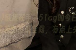链接在手，51cg的今日热门瓜抢占了我的情感空间，有点上头啊！