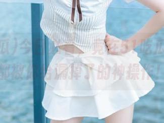 今日必看，竟在51吃瓜官网上都被你给漏掉了的神操作！