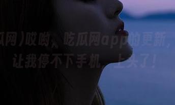 哎哟，吃瓜网app的更新，居然让我停不下手机，上头了！