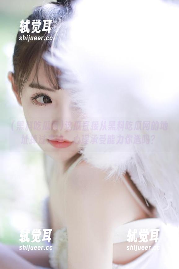 这瓜直接从黑料吃瓜网的地址掉过来的，心理承受能力你造吗？